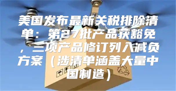 美国发布最新关税排除清单：第27批产品获豁免，三项产品修订列入减负方案涉清单涵盖大量中国制造