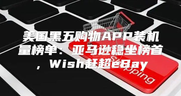 美国黑五购物APP装机量榜单：亚马逊稳坐榜首，Wish赶超eBay