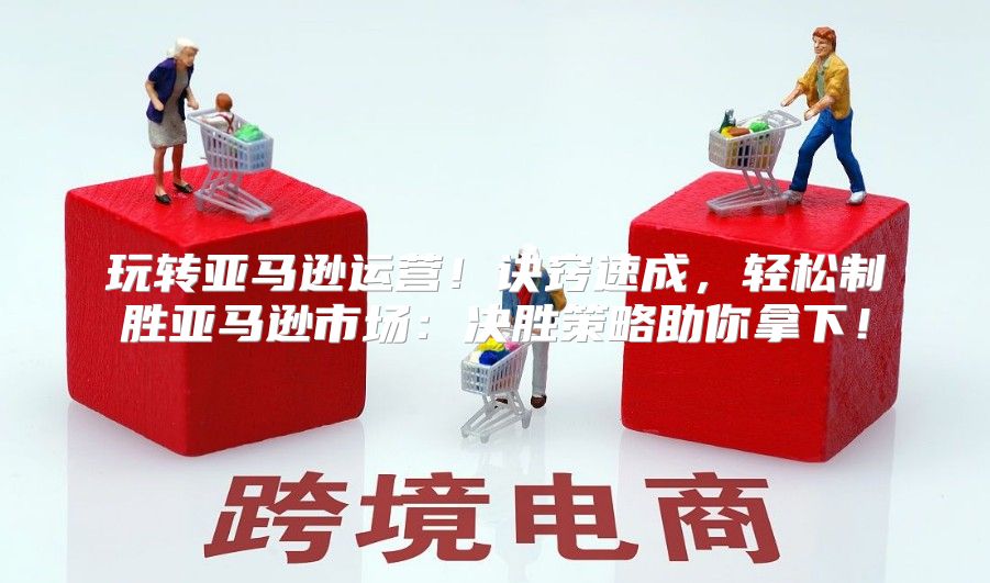 玩转亚马逊运营！诀窍速成，轻松制胜亚马逊市场：决胜策略助你拿下！