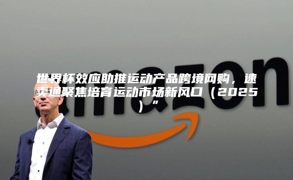 世界杯效应助推运动产品跨境网购，速卖通聚焦培育运动市场新风口2025”