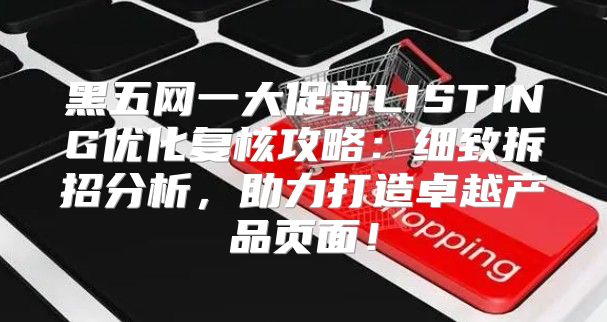 黑五网一大促前LISTING优化复核攻略：细致拆招分析，助力打造卓越产品页面！