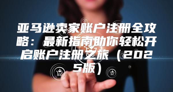 亚马逊卖家账户注册全攻略：最新指南助你轻松开启账户注册之旅2025版