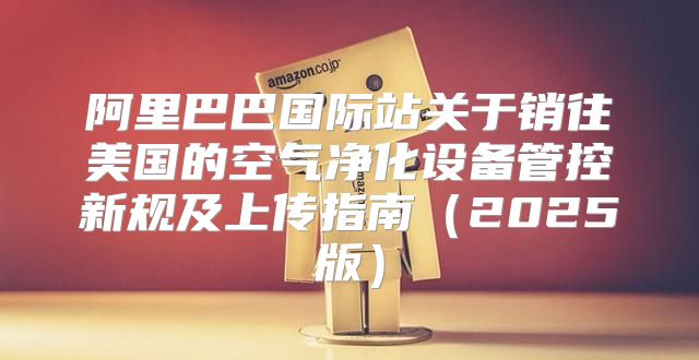 阿里巴巴国际站关于销往美国的空气净化设备管控新规及上传指南2025版