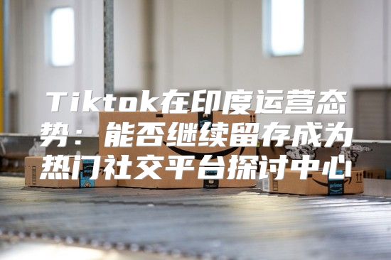 Tiktok在印度运营态势：能否继续留存成为热门社交平台探讨中心