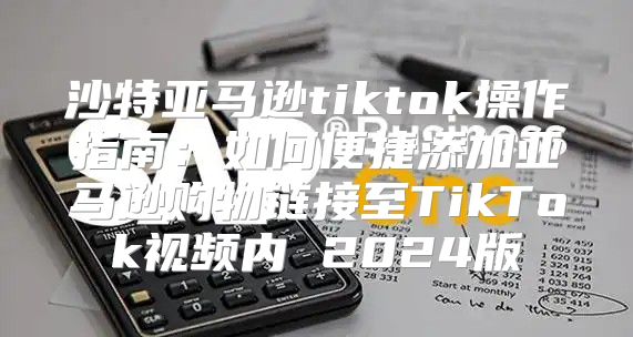 沙特亚马逊tiktok操作指南：如何便捷添加亚马逊购物链接至TikTok视频内 2025版
