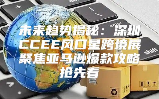 未来趋势揭秘：深圳CCEE风口星跨境展聚焦亚马逊爆款攻略抢先看