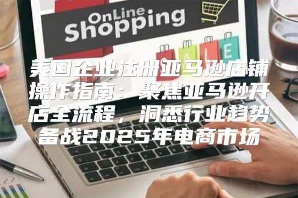 美国企业注册亚马逊店铺操作指南：聚焦亚马逊开店全流程，洞悉行业趋势备战2025年电商市场