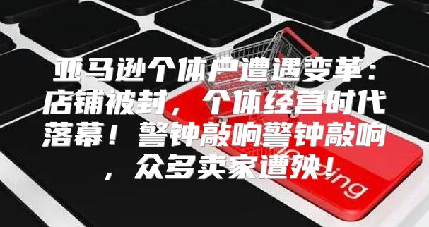 亚马逊个体户遭遇变革：店铺被封，个体经营时代落幕！警钟敲响警钟敲响，众多卖家遭殃！