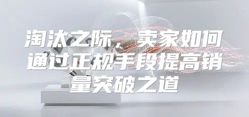 淘汰之际，卖家如何通过正规手段提高销量突破之道