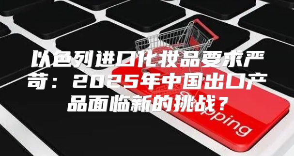 以色列进口化妆品要求严苛：2025年中国出口产品面临新的挑战？