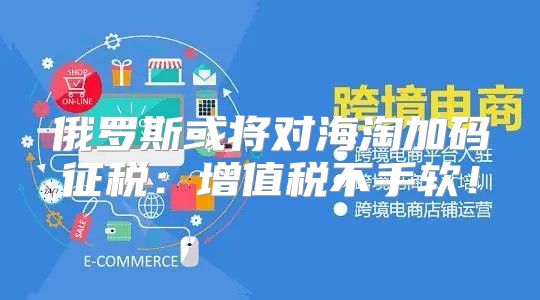 俄罗斯或将对海淘加码征税：增值税不手软！