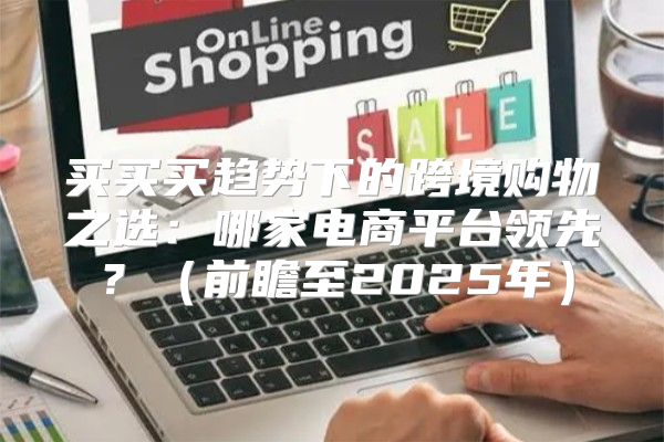 买买买趋势下的跨境购物之选：哪家电商平台领先？前瞻至2025年