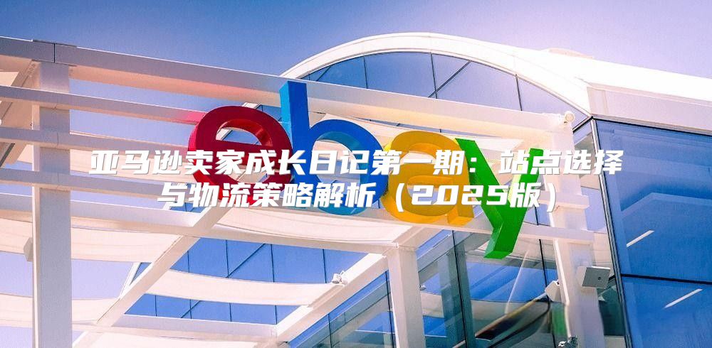 亚马逊卖家成长日记第一期：站点选择与物流策略解析2025版