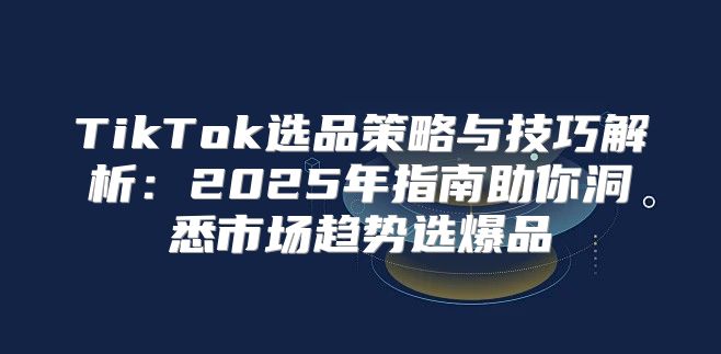 TikTok选品策略与技巧解析：2025年指南助你洞悉市场趋势选爆品