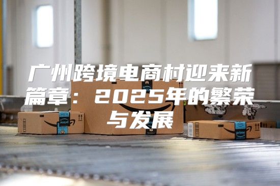 广州跨境电商村迎来新篇章：2025年的繁荣与发展