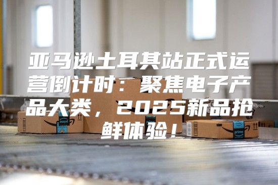 亚马逊土耳其站正式运营倒计时：聚焦电子产品大类，2025新品抢鲜体验！