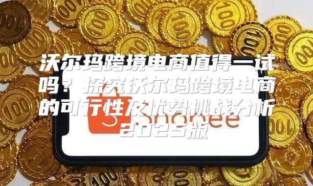沃尔玛跨境电商值得一试吗？探究沃尔玛跨境电商的可行性及优势挑战分析 2025版