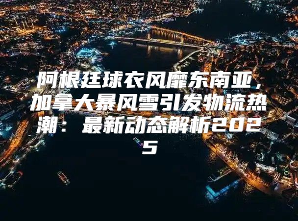 阿根廷球衣风靡东南亚，加拿大暴风雪引发物流热潮：最新动态解析2025