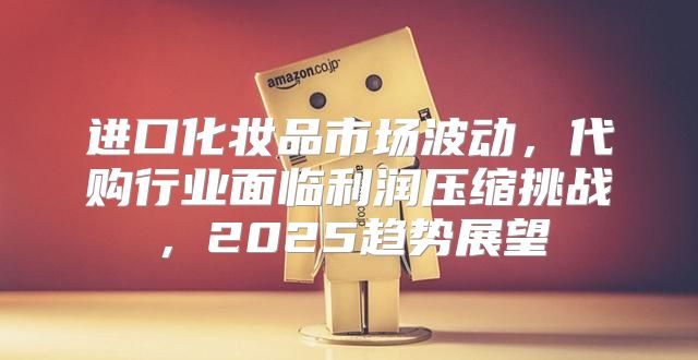 进口化妆品市场波动，代购行业面临利润压缩挑战，2025趋势展望