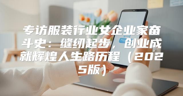 专访服装行业女企业家奋斗史：缝纫起步，创业成就辉煌人生路历程2025版