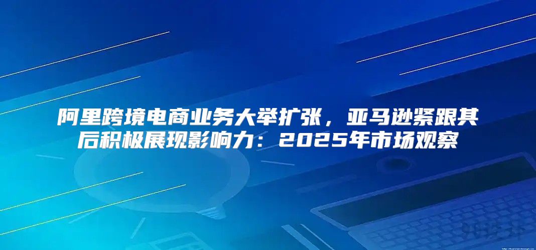 阿里跨境电商业务大举扩张，亚马逊紧跟其后积极展现影响力：2025年市场观察
