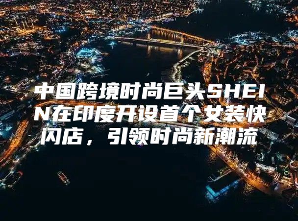 中国跨境时尚巨头SHEIN在印度开设首个女装快闪店，引领时尚新潮流