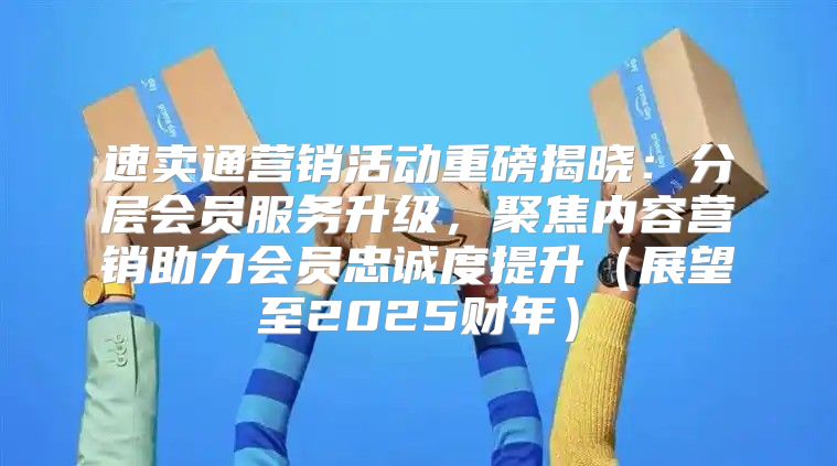 速卖通营销活动重磅揭晓：分层会员服务升级，聚焦内容营销助力会员忠诚度提升展望至2025财年