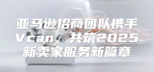 亚马逊招商团队携手Vcan，共筑2025新卖家服务新篇章