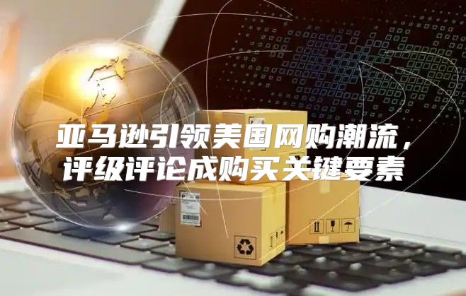 亚马逊引领美国网购潮流，评级评论成购买关键要素