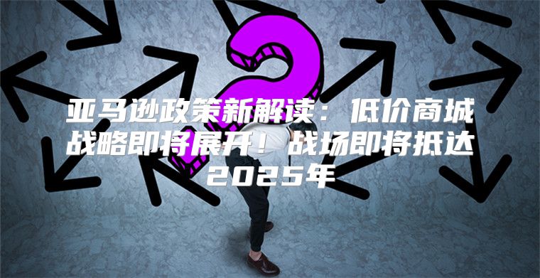 亚马逊政策新解读：低价商城战略即将展开！战场即将抵达2025年