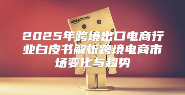 2025年跨境出口电商行业白皮书解析跨境电商市场变化与趋势