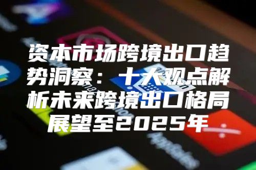 资本市场跨境出口趋势洞察：十大观点解析未来跨境出口格局展望至2025年