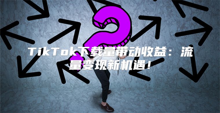 TikTok下载量带动收益：流量变现新机遇！