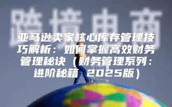亚马逊卖家核心库存管理技巧解析：如何掌握高效财务管理秘诀财务管理系列：进阶秘籍 2025版