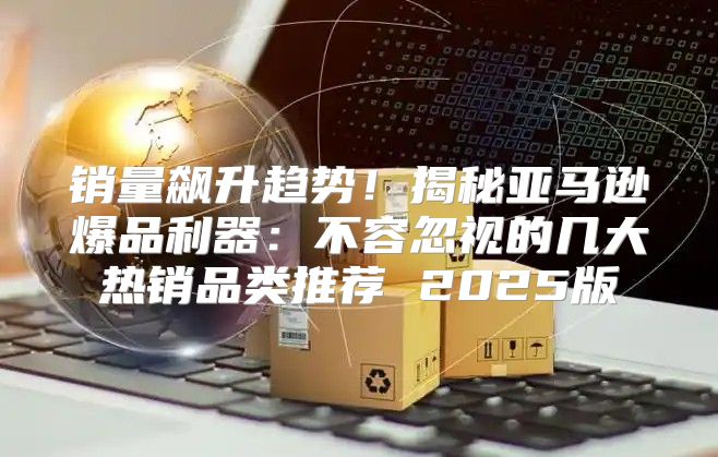 销量飙升趋势！揭秘亚马逊爆品利器：不容忽视的几大热销品类推荐 2025版