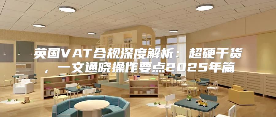 英国VAT合规深度解析：超硬干货，一文通晓操作要点2025年篇
