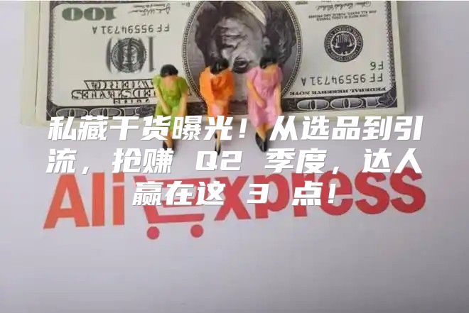 私藏干货曝光！从选品到引流，抢赚 Q2 季度，达人赢在这 3 点！