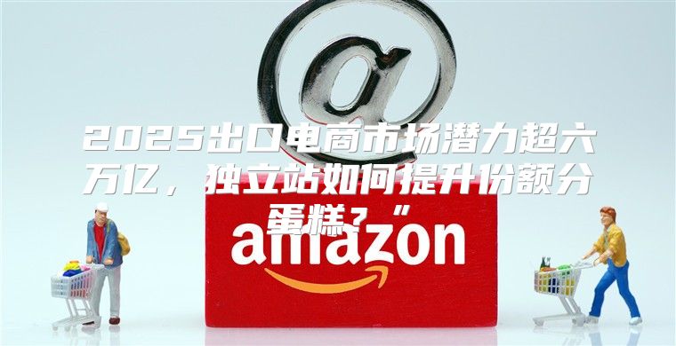 2025出口电商市场潜力超六万亿，独立站如何提升份额分蛋糕？”