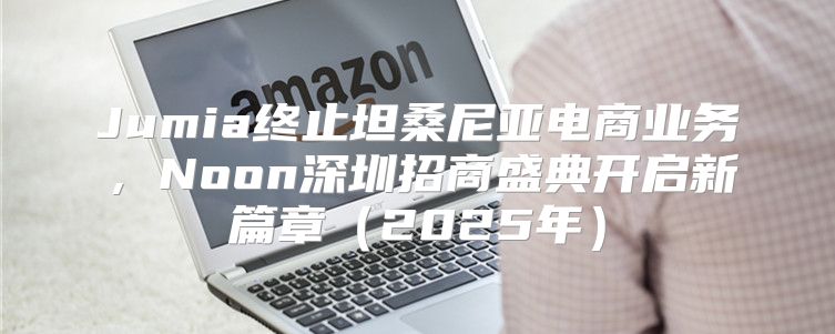 Jumia终止坦桑尼亚电商业务，Noon深圳招商盛典开启新篇章2025年
