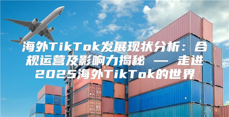 海外TikTok发展现状分析：合规运营及影响力揭秘 — 走进2025海外TikTok的世界