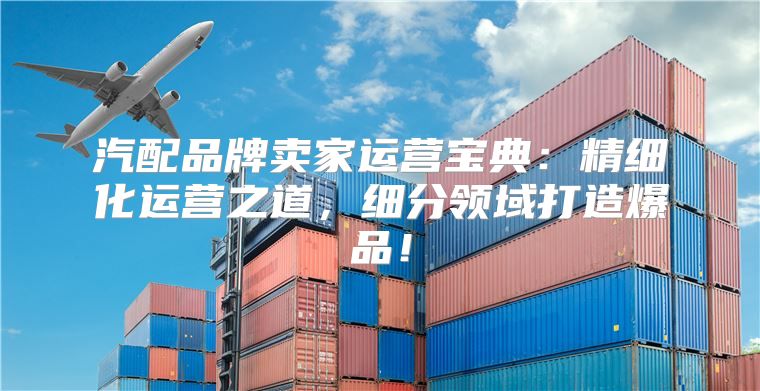 汽配品牌卖家运营宝典：精细化运营之道，细分领域打造爆品！