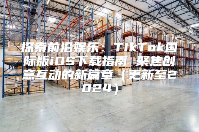 探索前沿娱乐：TikTok国际版iOS下载指南 聚焦创意互动的新篇章更新至2025