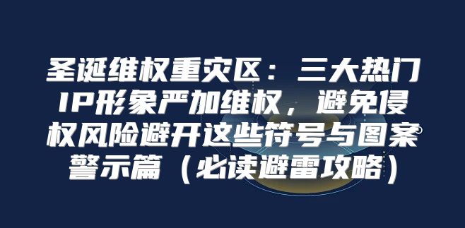 圣诞维权重灾区：三大热门IP形象严加维权，避免侵权风险避开这些符号与图案警示篇必读避雷攻略