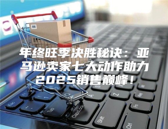 年终旺季决胜秘诀：亚马逊卖家七大动作助力2025销售巅峰！
