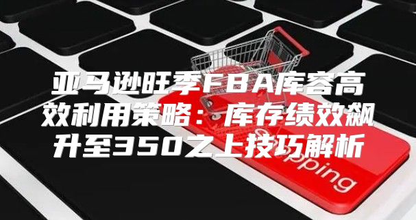 亚马逊旺季FBA库容高效利用策略：库存绩效飙升至350之上技巧解析
