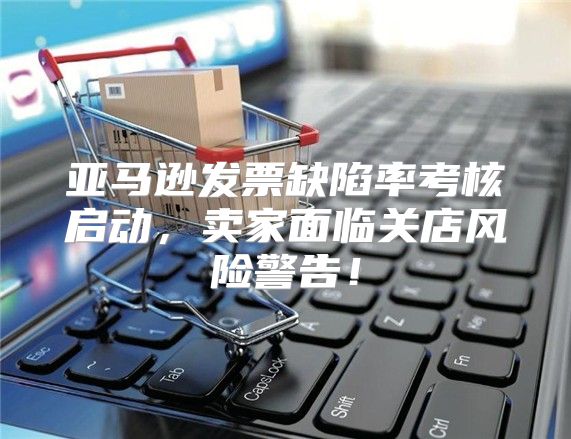 亚马逊发票缺陷率考核启动，卖家面临关店风险警告！