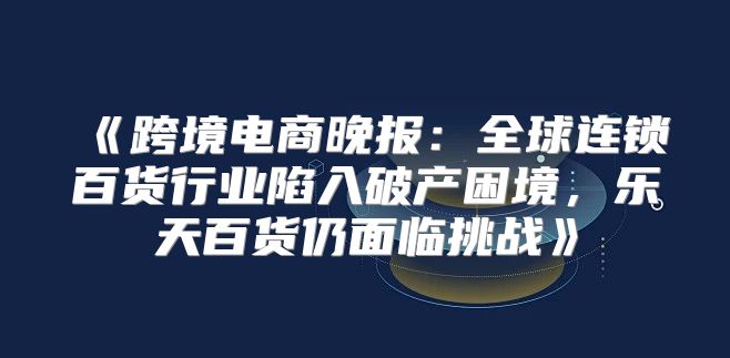 跨境电商晚报：全球连锁百货行业陷入破产困境，乐天百货仍面临挑战