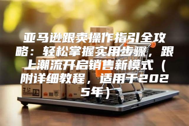 亚马逊跟卖操作指引全攻略：轻松掌握实用步骤，跟上潮流开启销售新模式附详细教程，适用于2025年