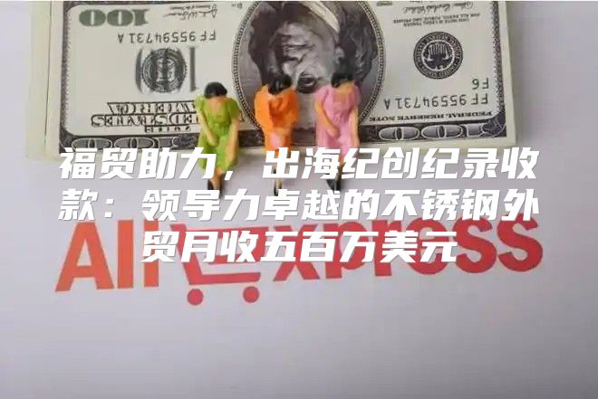 福贸助力，出海纪创纪录收款：领导力卓越的不锈钢外贸月收五百万美元