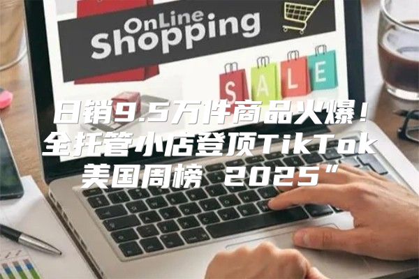 日销9.5万件商品火爆！全托管小店登顶TikTok美国周榜 2025”